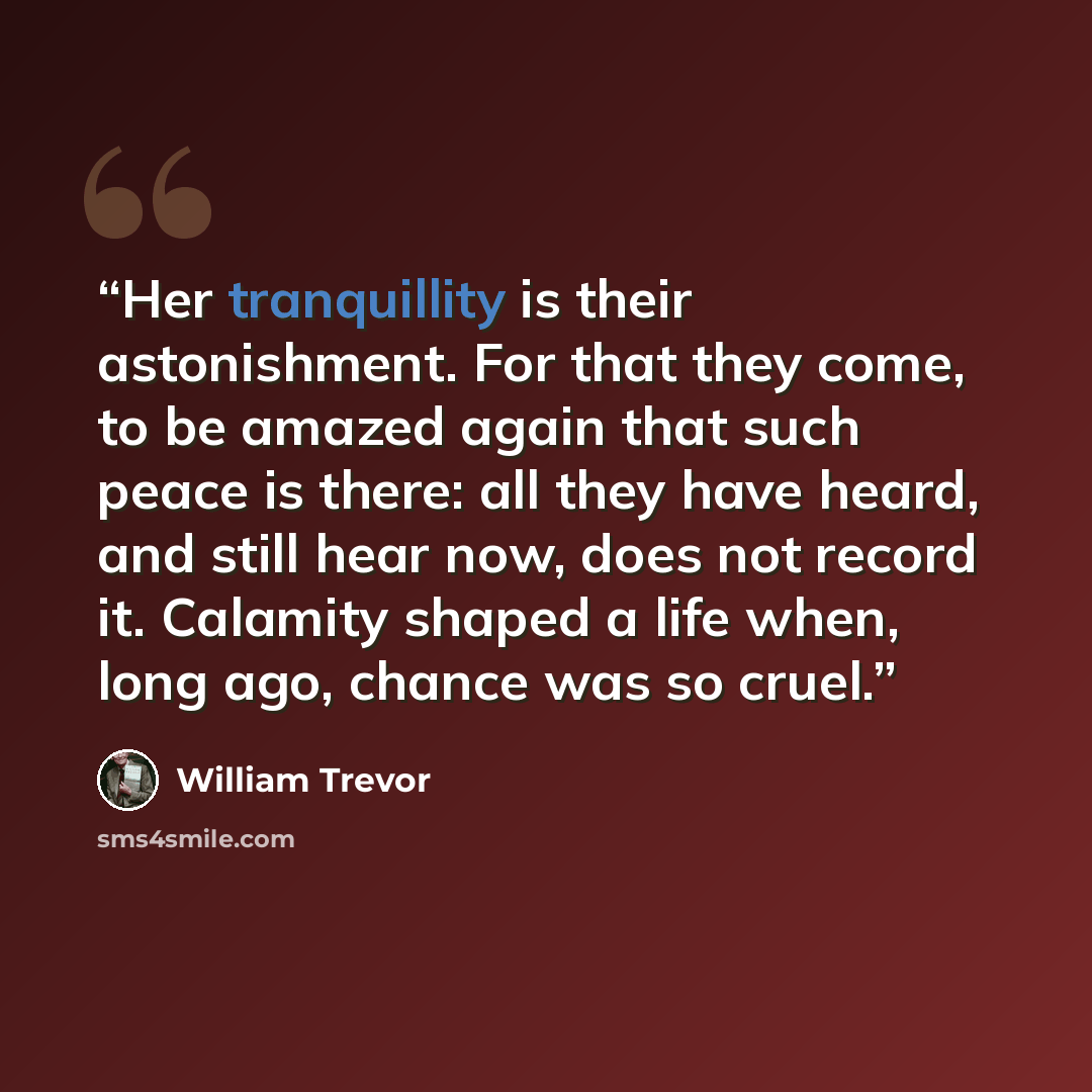 “Her tranquillity is their astonishment. For that they come, to be amazed again that such peace is there: all they have heard, and still hear now, does not record it. Calamity shaped a life when, long ago, chance was so cruel.” quote by William Trevor