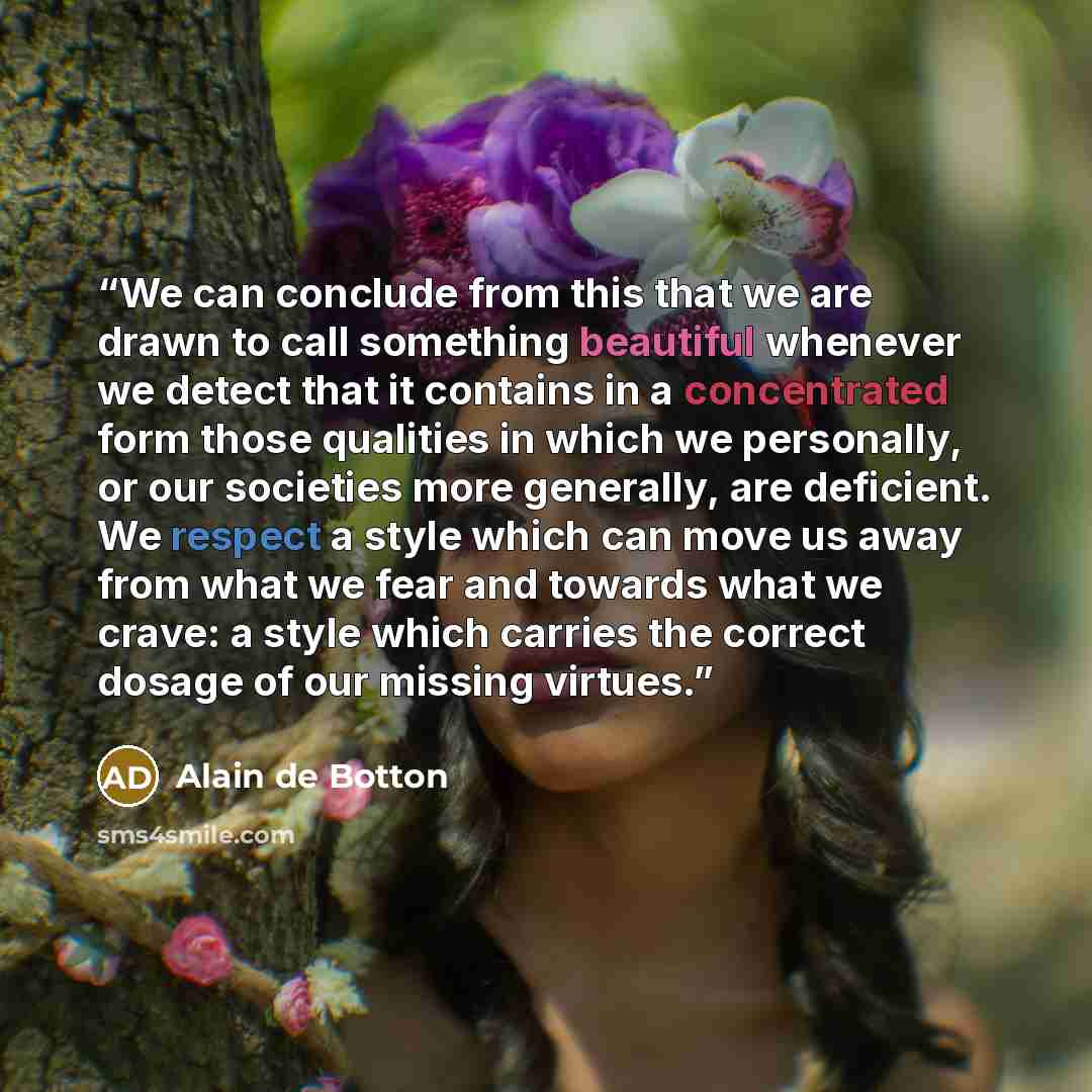 “We can conclude from this that we are drawn to call something beautiful whenever we detect that it contains in a concentrated form those qualities in which we personally, or our societies more generally, are deficient. We respect a style which can move us away from what we fear and towards what we…” quote by Alain de Botton