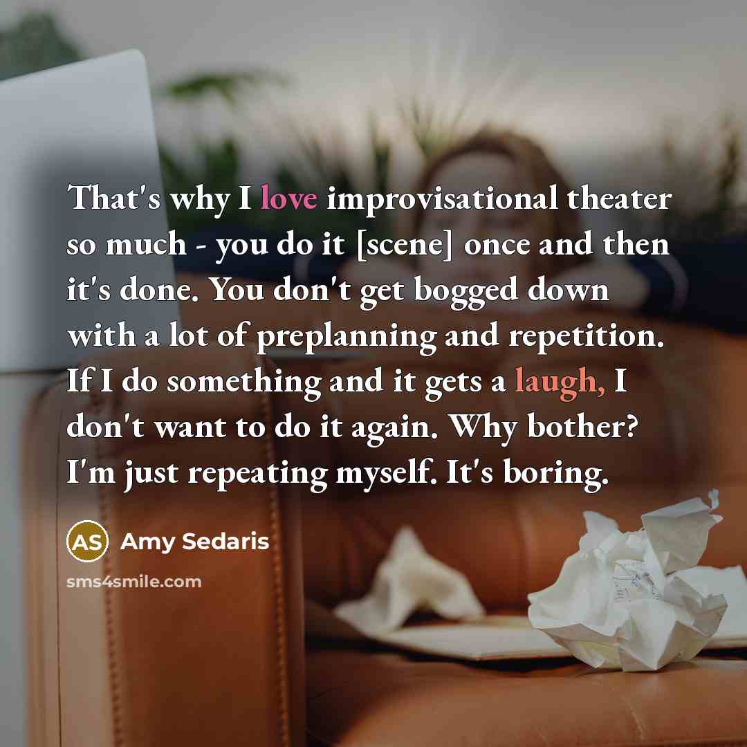 “That's why I love improvisational theater so much - you do it [scene] once and then it's done. You don't get bogged down with a lot of preplanning and repetition. If I do something and it gets a laugh, I don't want to do it again. Why bother? I'm just repeating myself. It's boring.” quote by Amy Sedaris