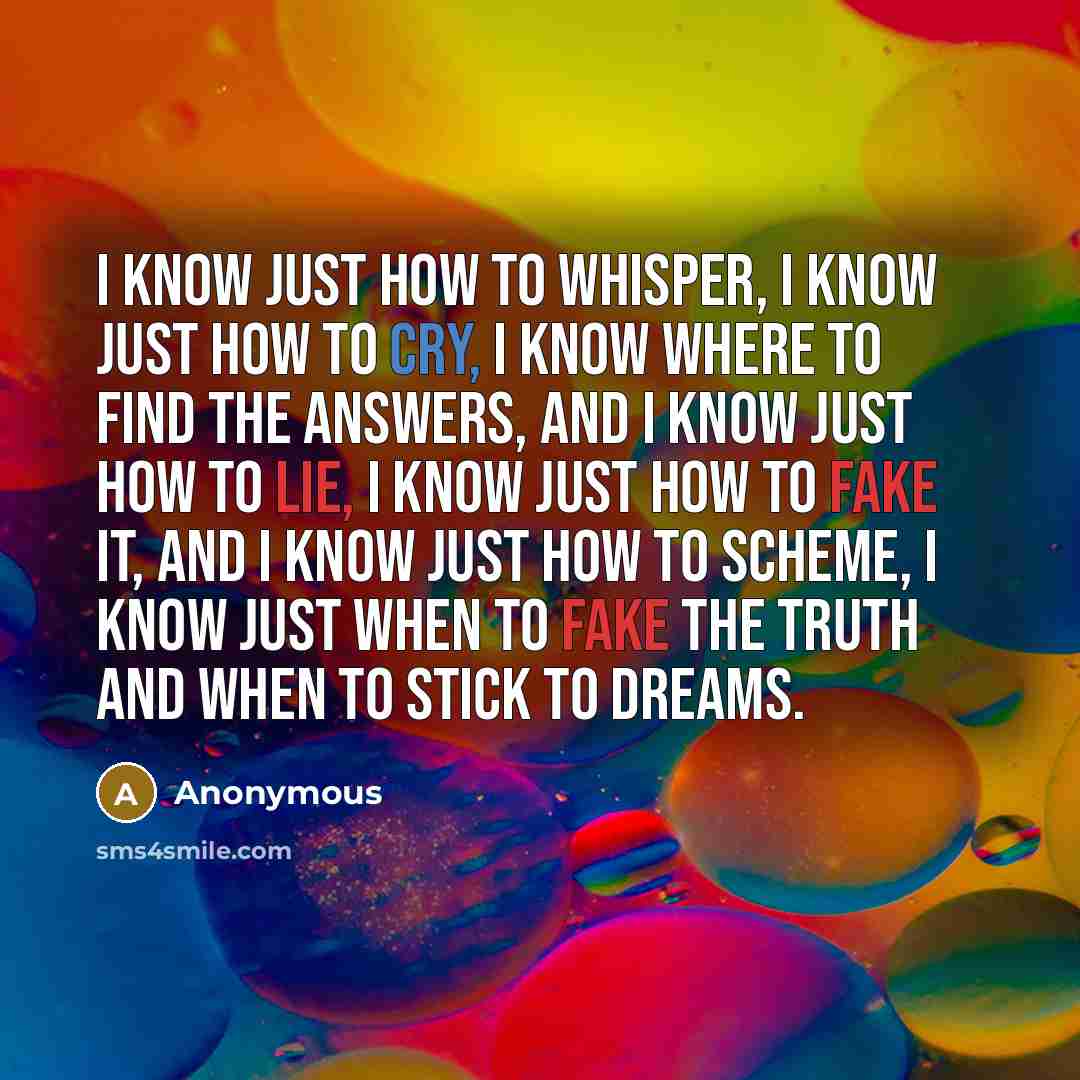 “I know just how to whisper, I know just how to cry, I know where to find the answers, and I know just how to lie, I know just how to fake it, and I know just how to scheme, I know just when to fake the truth and when to stick to dreams.” quote by Anonymous