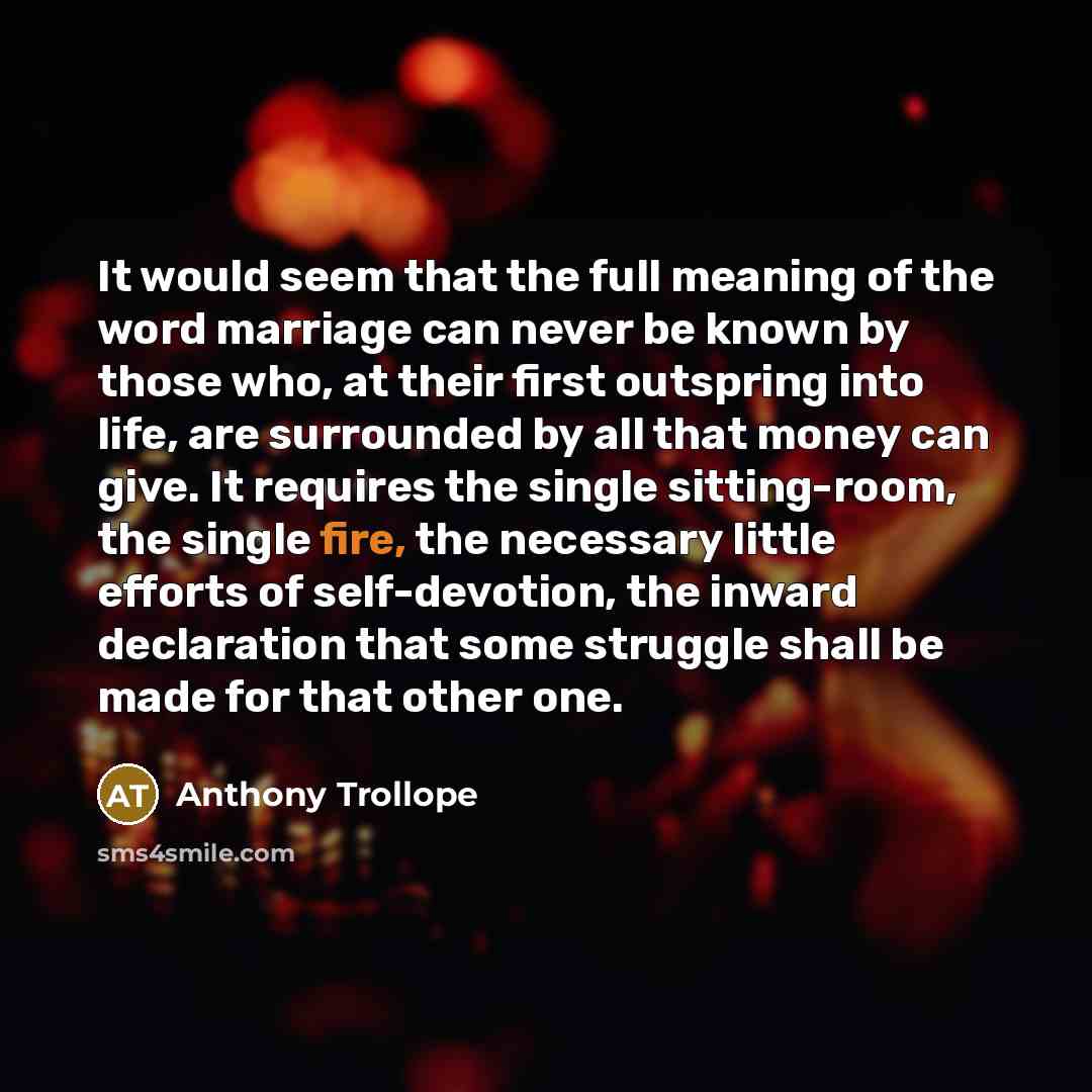 “It would seem that the full meaning of the word marriage can never be known by those who, at their first outspring into life, are surrounded by all that money can give. It requires the single sitting-room, the single fire, the necessary little efforts of self-devotion, the inward declaration that…” quote by Anthony Trollope