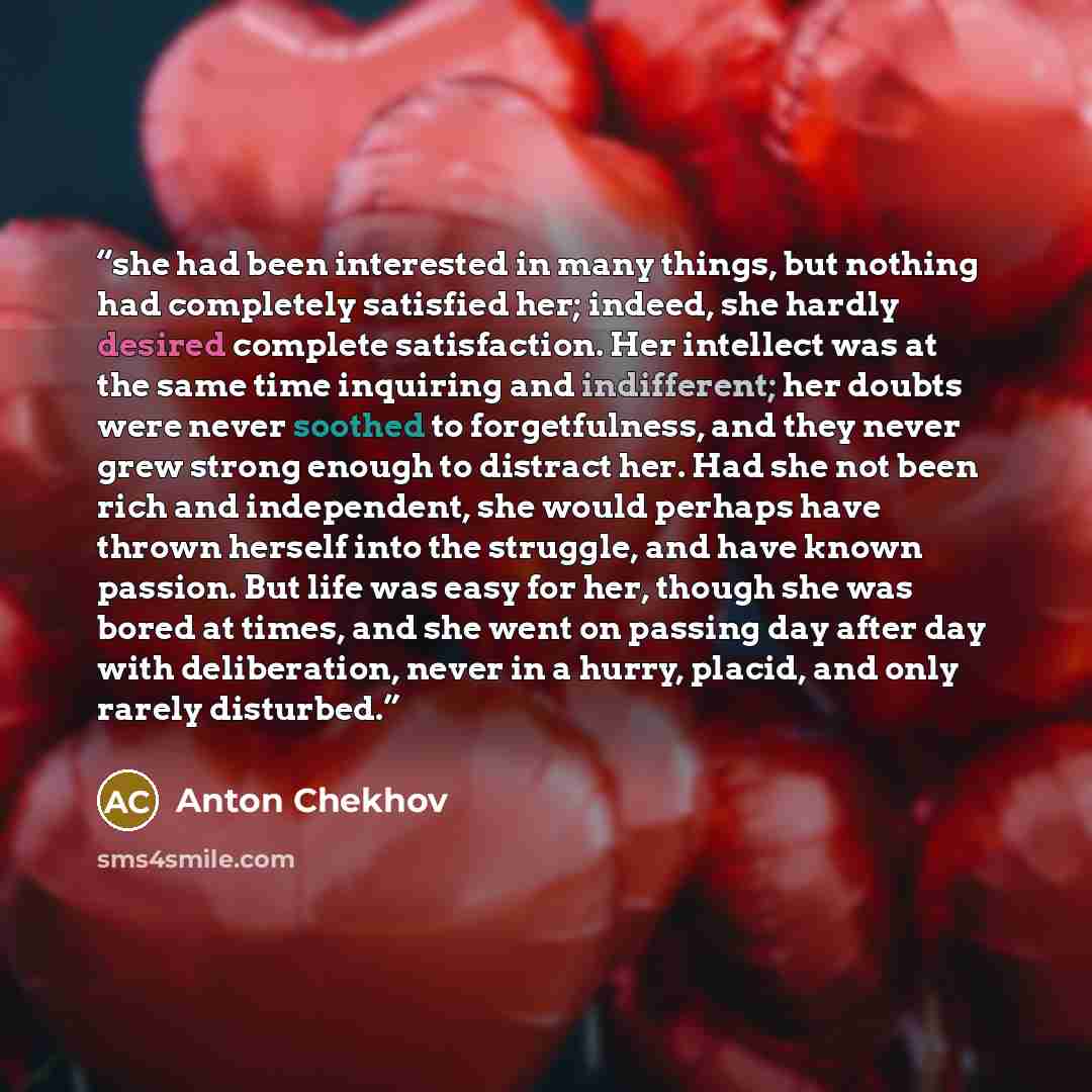 “she had been interested in many things, but nothing had completely satisfied her; indeed, she hardly desired complete satisfaction. Her intellect was at the same time inquiring and indifferent; her doubts were never soothed to forgetfulness, and they never grew strong enough to distract her. Had…” quote by Anton Chekhov