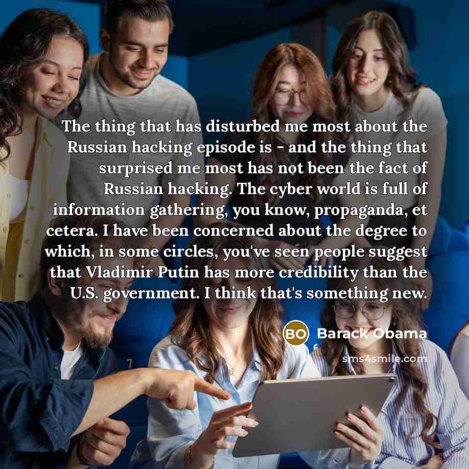 “The thing that has disturbed me most about the Russian hacking episode is - and the thing that surprised me most has not been the fact of Russian hacking. The cyber world is full of information gathering, you know, propaganda, et cetera. I have been concerned about the degree to which, in some…” quote by Barack Obama