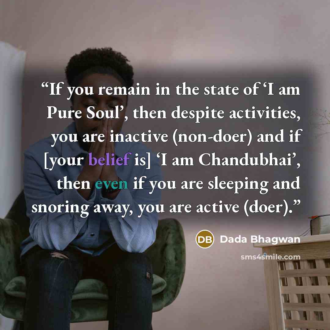 “If you remain in the state of ‘I am Pure Soul’, then despite activities, you are inactive (non-doer) and if [your belief is] ‘I am Chandubhai’, then even if you are sleeping and snoring away, you are active (doer).” quote by Dada Bhagwan