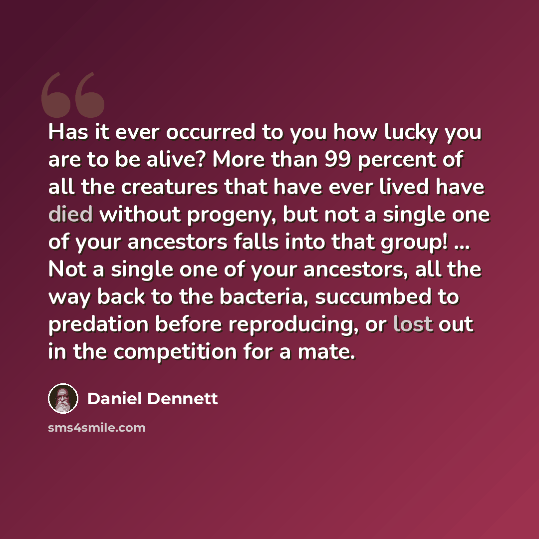 “Has it ever occurred to you how lucky you are to be alive? More than 99 percent of all the creatures that have ever lived have died without progeny, but not a single one of your ancestors falls into that group! ... Not a single one of your ancestors, all the way back to the bacteria, succumbed to…” quote by Daniel Dennett