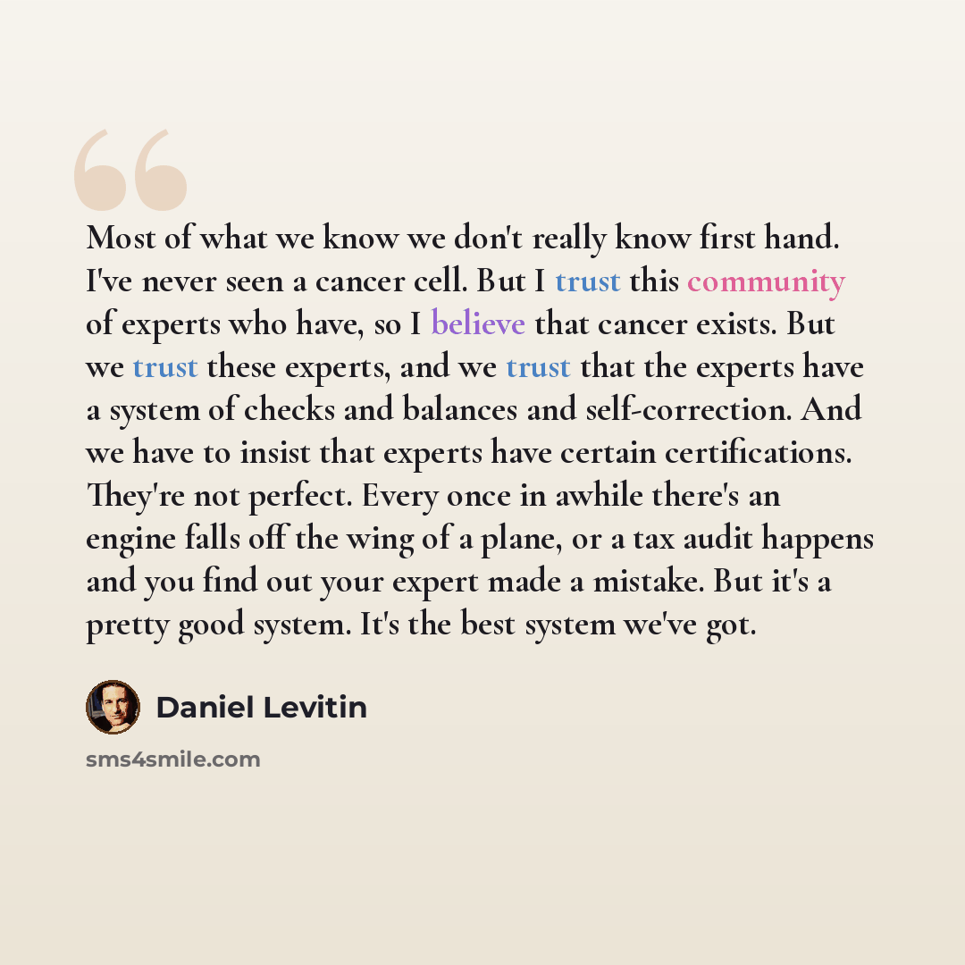 “Most of what we know we don't really know first hand. I've never seen a cancer cell. But I trust this community of experts who have, so I believe that cancer exists. But we trust these experts, and we trust that the experts have a system of checks and balances and self-correction. And we have to…” quote by Daniel Levitin