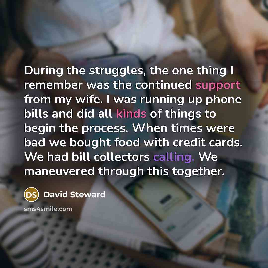 “During the struggles, the one thing I remember was the continued support from my wife. I was running up phone bills and did all kinds of things to begin the process. When times were bad we bought food with credit cards. We had bill collectors calling. We maneuvered through this together.” quote by David Steward