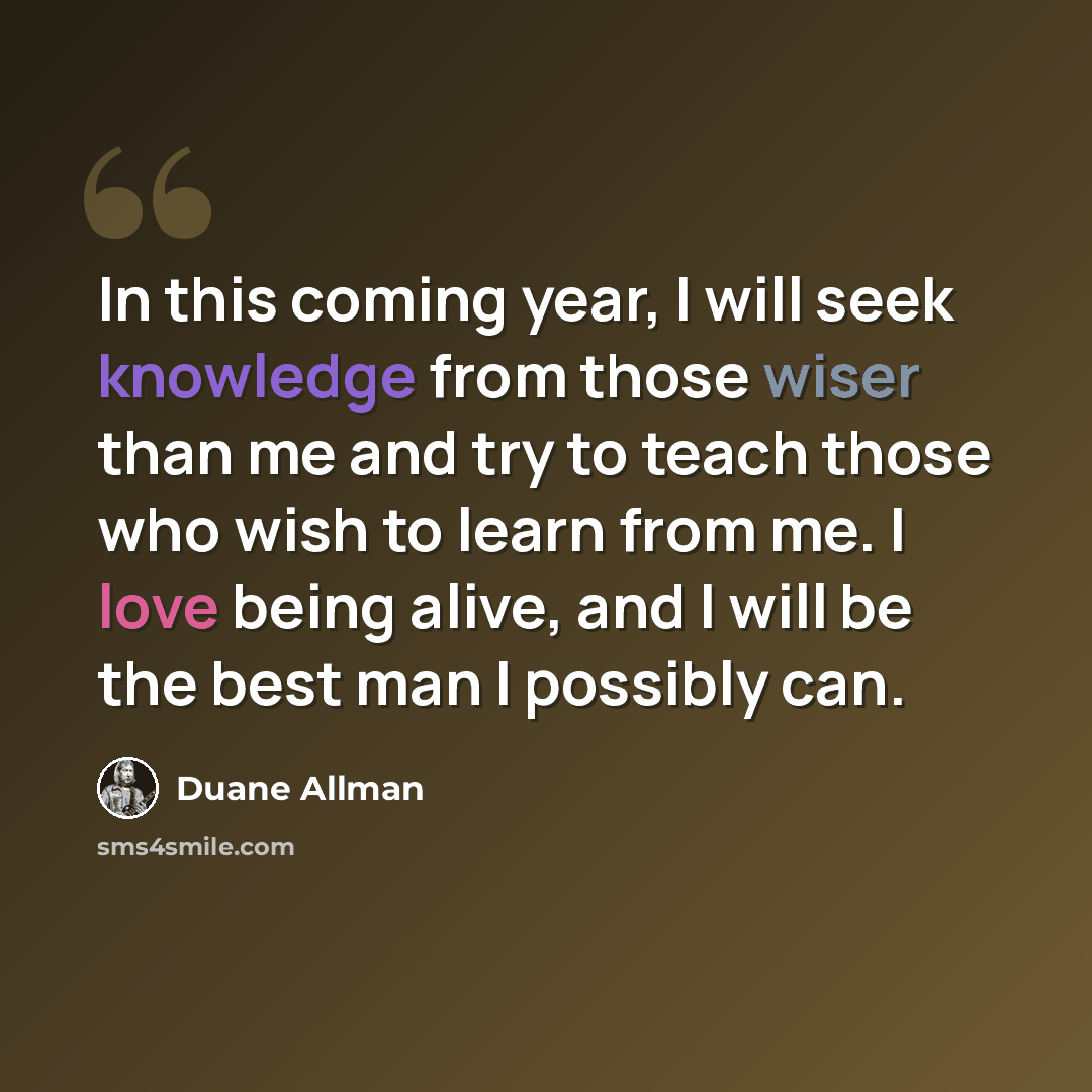 “In this coming year, I will seek knowledge from those wiser than me and try to teach those who wish to learn from me. I love being alive, and I will be the best man I possibly can.” quote by Duane Allman
