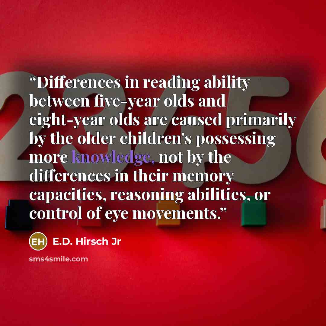 “Differences in reading ability between five-year olds and eight-year olds are caused primarily by the older children's possessing more knowledge, not by the differences in their memory capacities, reasoning abilities, or control of eye movements.” quote by E.D. Hirsch Jr