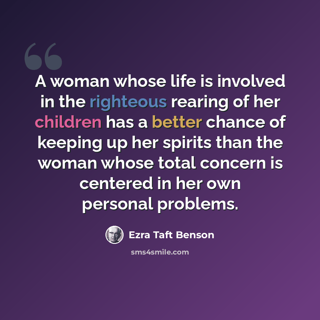 “A woman whose life is involved in the righteous rearing of her children has a better chance of keeping up her spirits than the woman whose total concern is centered in her own personal problems.” quote by Ezra Taft Benson