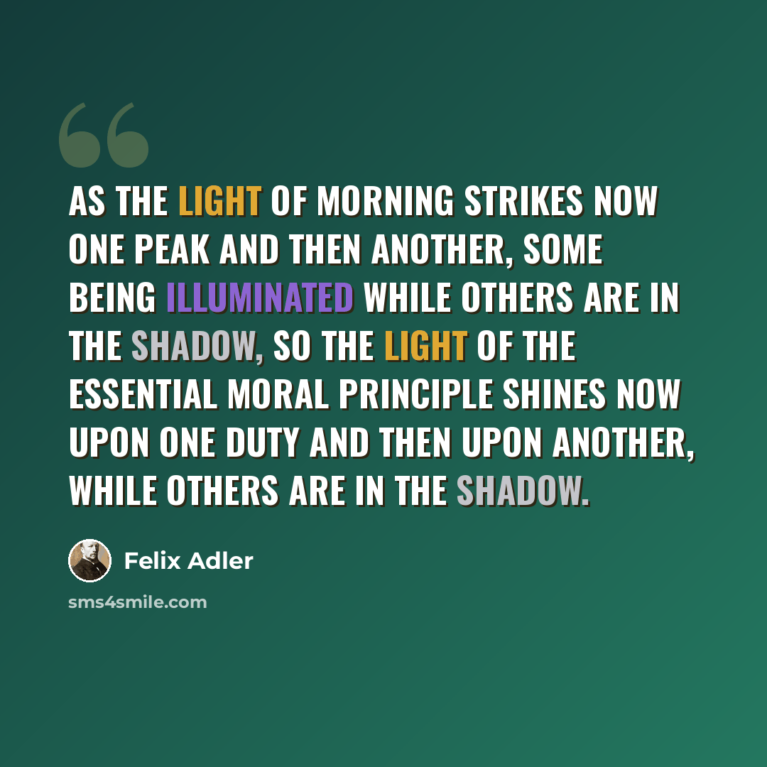 “As the light of morning strikes now one peak and then another, some being illuminated while others are in the shadow, so the light of the essential moral principle shines now upon one duty and then upon another, while others are in the shadow.” quote by Felix Adler