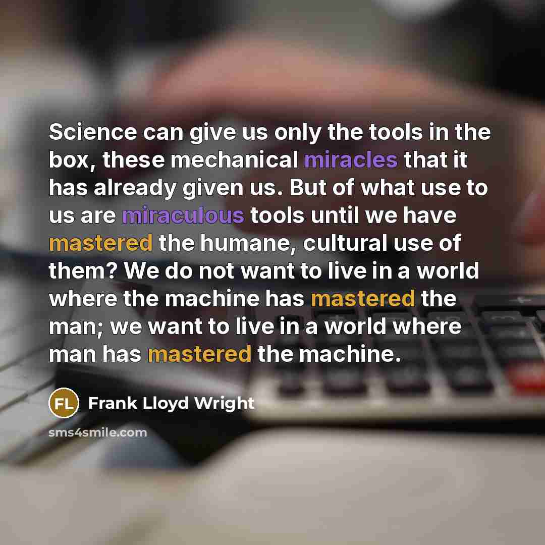 “Science can give us only the tools in the box, these mechanical miracles that it has already given us. But of what use to us are miraculous tools until we have mastered the humane, cultural use of them? We do not want to live in a world where the machine has mastered the man; we want to live in a…” quote by Frank Lloyd Wright