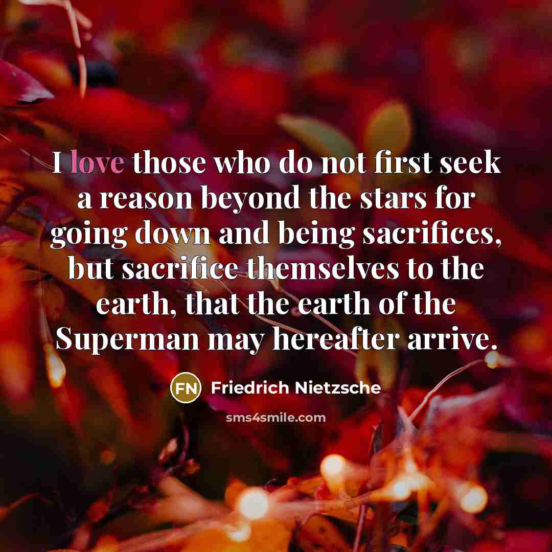 “I love those who do not first seek a reason beyond the stars for going down and being sacrifices, but sacrifice themselves to the earth, that the earth of the Superman may hereafter arrive.” quote by Friedrich Nietzsche