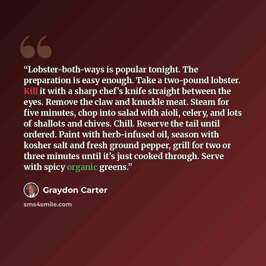 “Lobster-both-ways is popular tonight. The preparation is easy enough. Take a two-pound lobster. Kill it with a sharp chef’s knife straight between the eyes. Remove the claw and knuckle meat. Steam for five minutes, chop into salad with aioli, celery, and lots of shallots and chives. Chill. Reserve…” quote by Graydon Carter