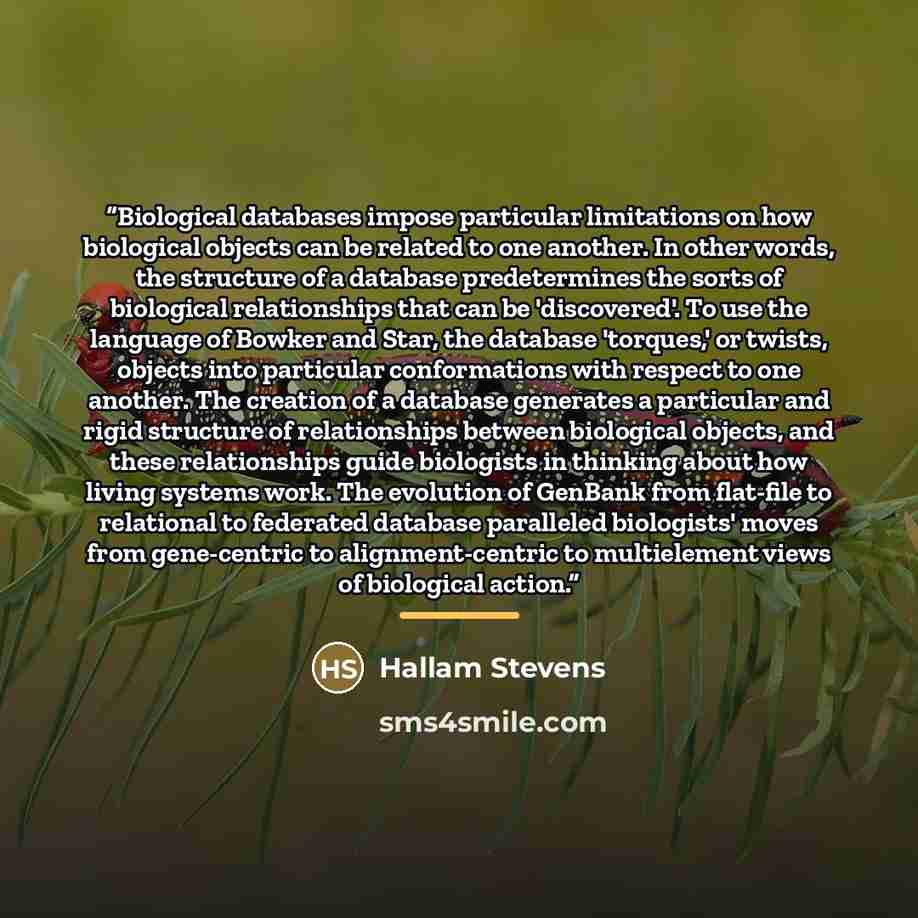 “Biological databases impose particular limitations on how biological objects can be related to one another. In other words, the structure of a database predetermines the sorts of biological relationships that can be 'discovered'. To use the language of Bowker and Star, the database 'torques,' or…” quote by Hallam Stevens
