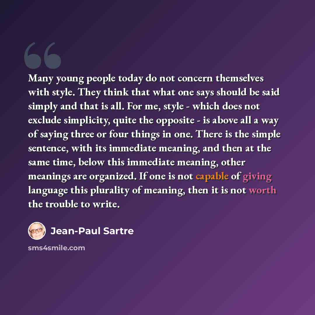 “Many young people today do not concern themselves with style. They think that what one says should be said simply and that is all. For me, style - which does not exclude simplicity, quite the opposite - is above all a way of saying three or four things in one. There is the simple sentence, with…” quote by Jean-Paul Sartre