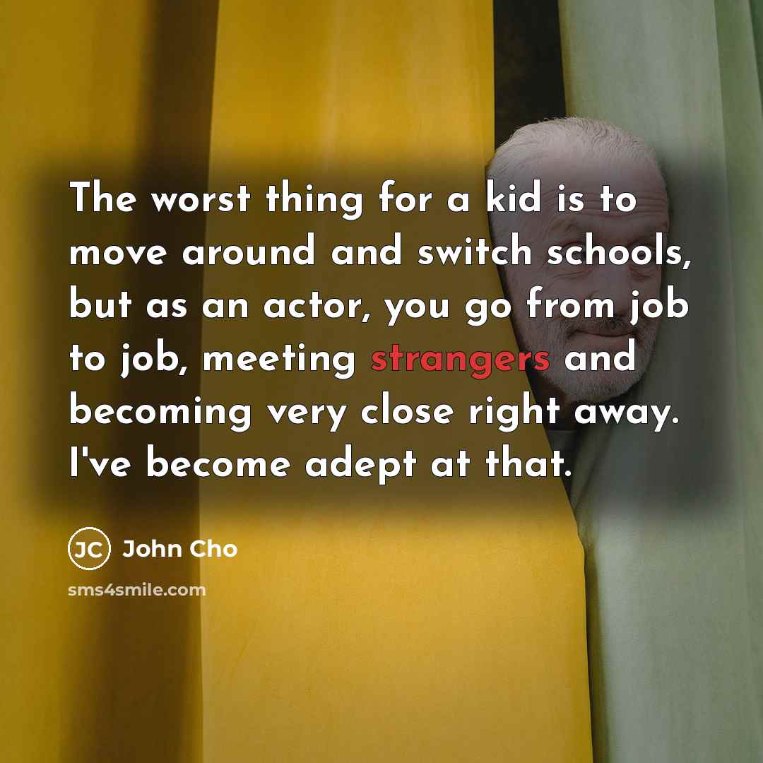“The worst thing for a kid is to move around and switch schools, but as an actor, you go from job to job, meeting strangers and becoming very close right away. I've become adept at that.” quote by John Cho