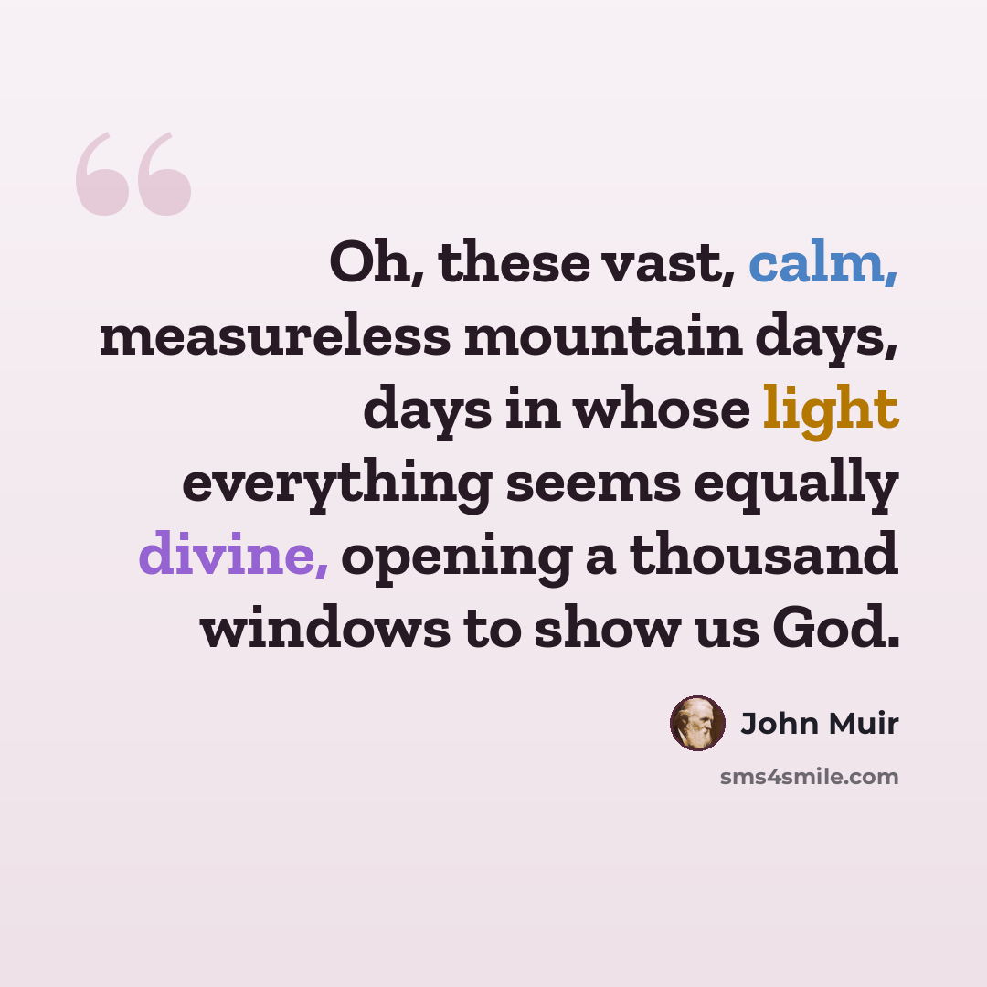 “Oh, these vast, calm, measureless mountain days, days in whose light everything seems equally divine, opening a thousand windows to show us God.” quote by John Muir