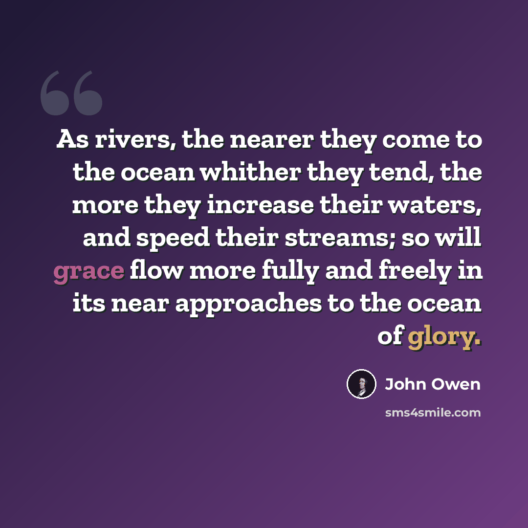 “As rivers, the nearer they come to the ocean whither they tend, the more they increase their waters, and speed their streams; so will grace flow more fully and freely in its near approaches to the ocean of glory.” quote by John Owen