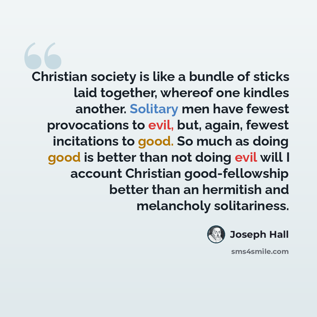 “Christian society is like a bundle of sticks laid together, whereof one kindles another. Solitary men have fewest provocations to evil, but, again, fewest incitations to good. So much as doing good is better than not doing evil will I account Christian good-fellowship better than an hermitish and…” quote by Joseph Hall