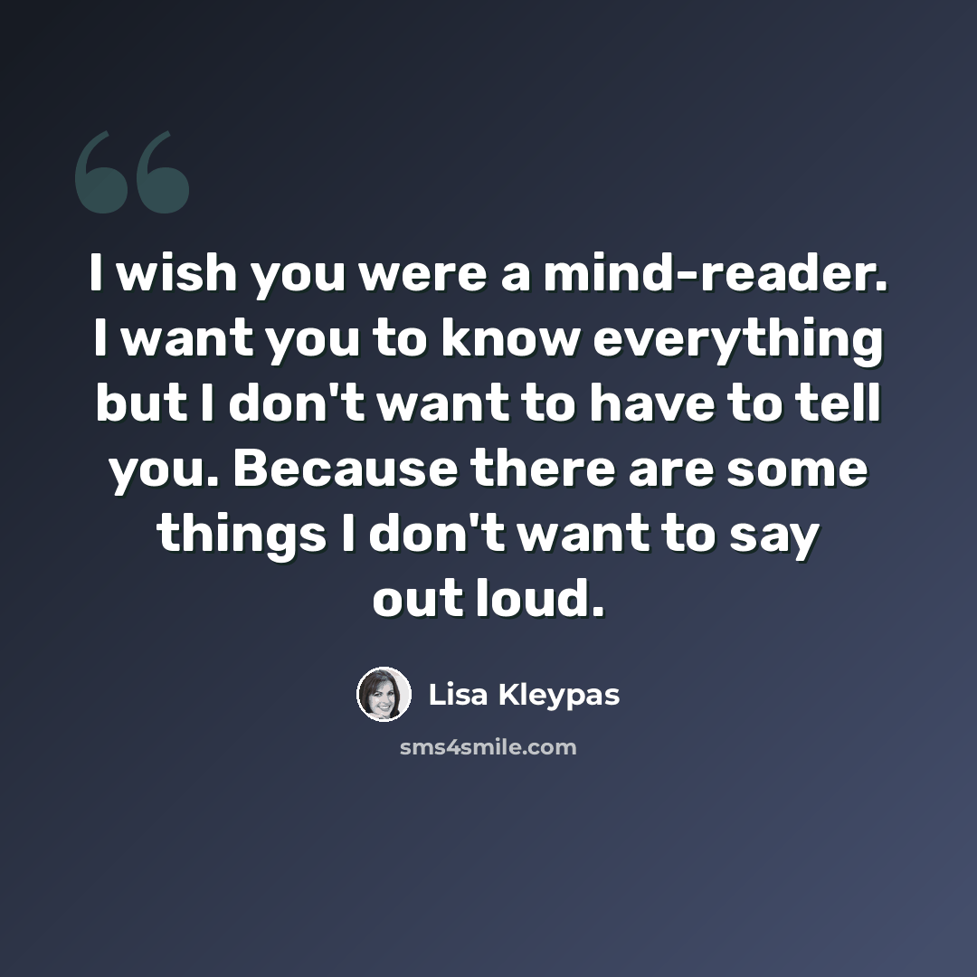 “I wish you were a mind-reader. I want you to know everything but I don't want to have to tell you. Because there are some things I don't want to say out loud.” quote by Lisa Kleypas
