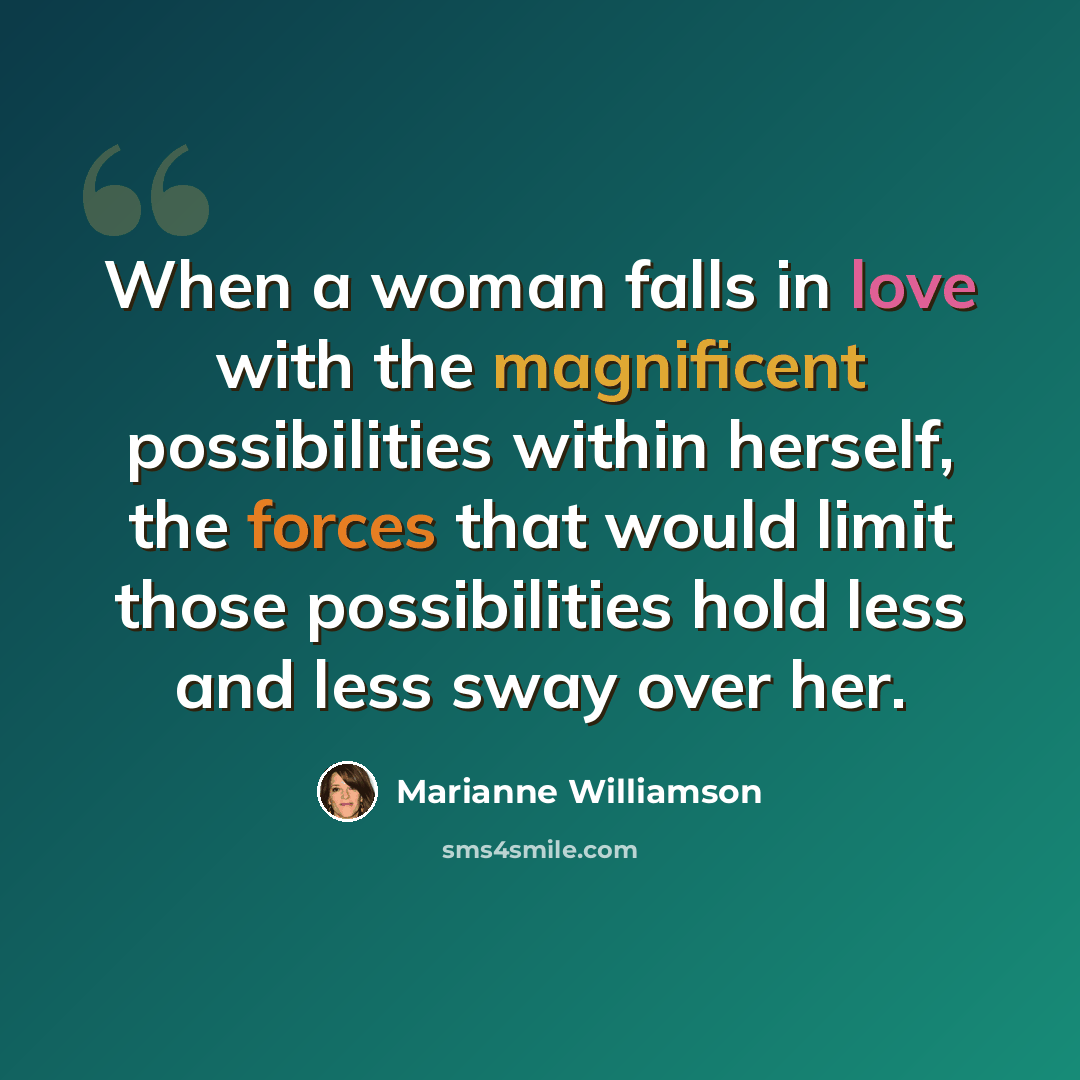 “When a woman falls in love with the magnificent possibilities within herself, the forces that would limit those possibilities hold less and less sway over her.” quote by Marianne Williamson