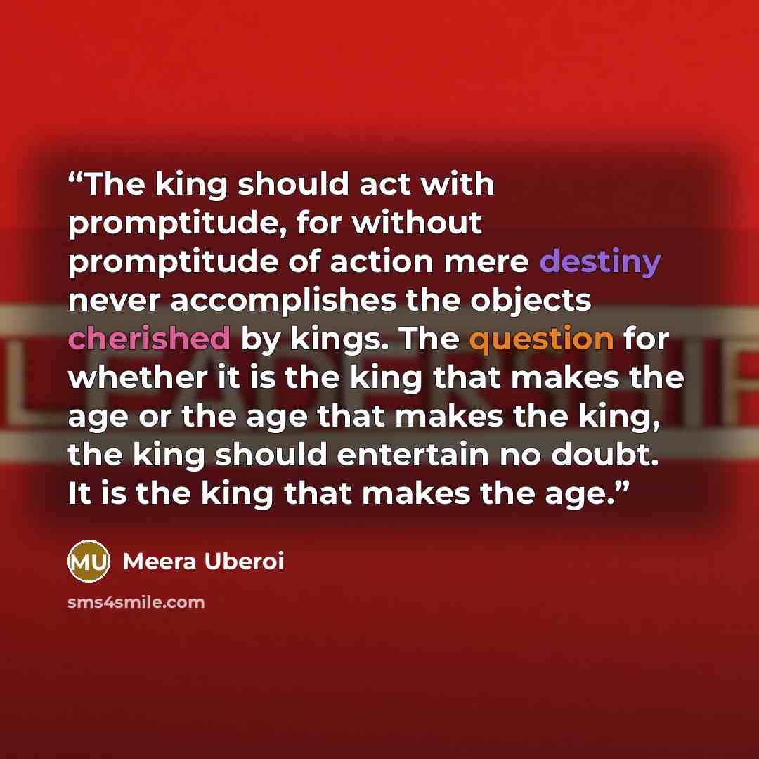 “The king should act with promptitude, for without promptitude of action mere destiny never accomplishes the objects cherished by kings. The question for whether it is the king that makes the age or the age that makes the king, the king should entertain no doubt. It is the king that makes the age.” quote by Meera Uberoi