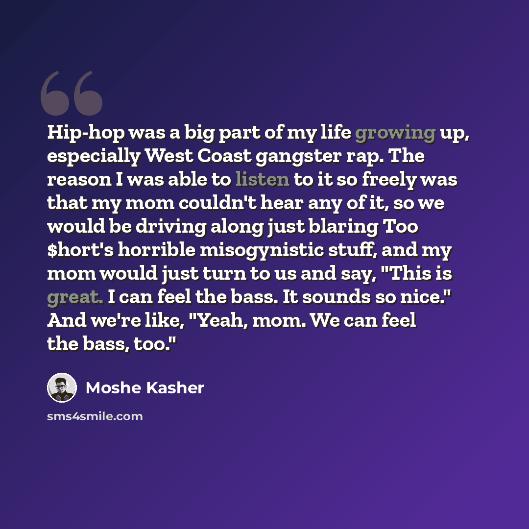 “Hip-hop was a big part of my life growing up, especially West Coast gangster rap. The reason I was able to listen to it so freely was that my mom couldn't hear any of it, so we would be driving along just blaring Too $hort's horrible misogynistic stuff, and my mom would just turn to us and say…” quote by Moshe Kasher