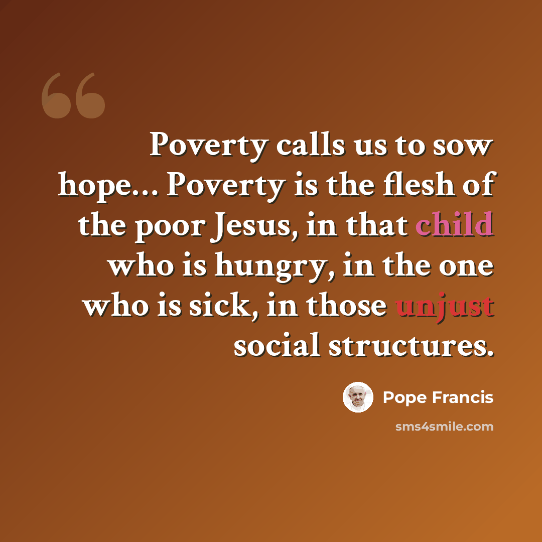 “Poverty calls us to sow hope… Poverty is the flesh of the poor Jesus, in that child who is hungry, in the one who is sick, in those unjust social structures.” quote by Pope Francis