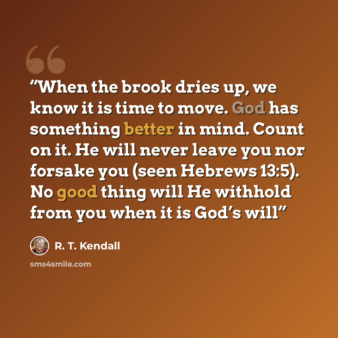 “When the brook dries up, we know it is time to move. God has something better in mind. Count on it. He will never leave you nor forsake you (seen Hebrews 13:5). No good thing will He withhold from you when it is God’s will” quote by R. T. Kendall