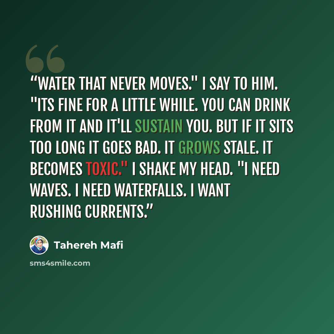“Water that never moves." I say to him. "Its fine for a little while. You can drink from it and it'll sustain you. But if it sits too long it goes bad. It grows stale. It becomes toxic." I shake my head. "I need waves. I need waterfalls. I want rushing currents.” quote by Tahereh Mafi