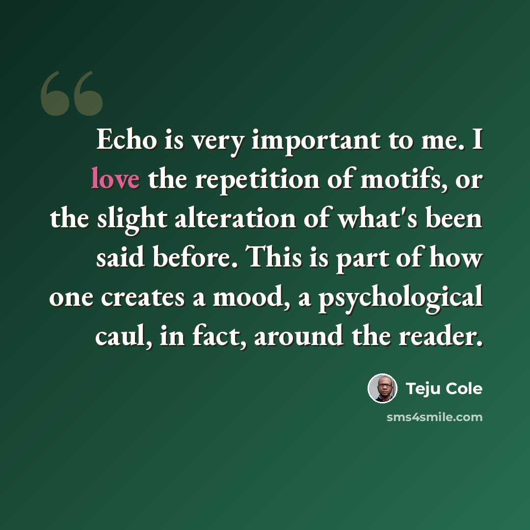 “Echo is very important to me. I love the repetition of motifs, or the slight alteration of what's been said before. This is part of how one creates a mood, a psychological caul, in fact, around the reader.” quote by Teju Cole