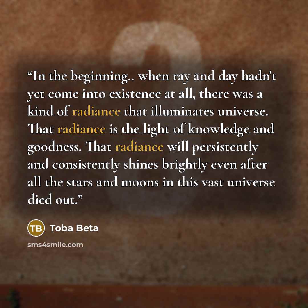 “In the beginning.. when ray and day hadn't yet come into existence at all, there was a kind of radiance that illuminates universe. That radiance is the light of knowledge and goodness. That radiance will persistently and consistently shines brightly even after all the stars and moons in this vast…” quote by Toba Beta