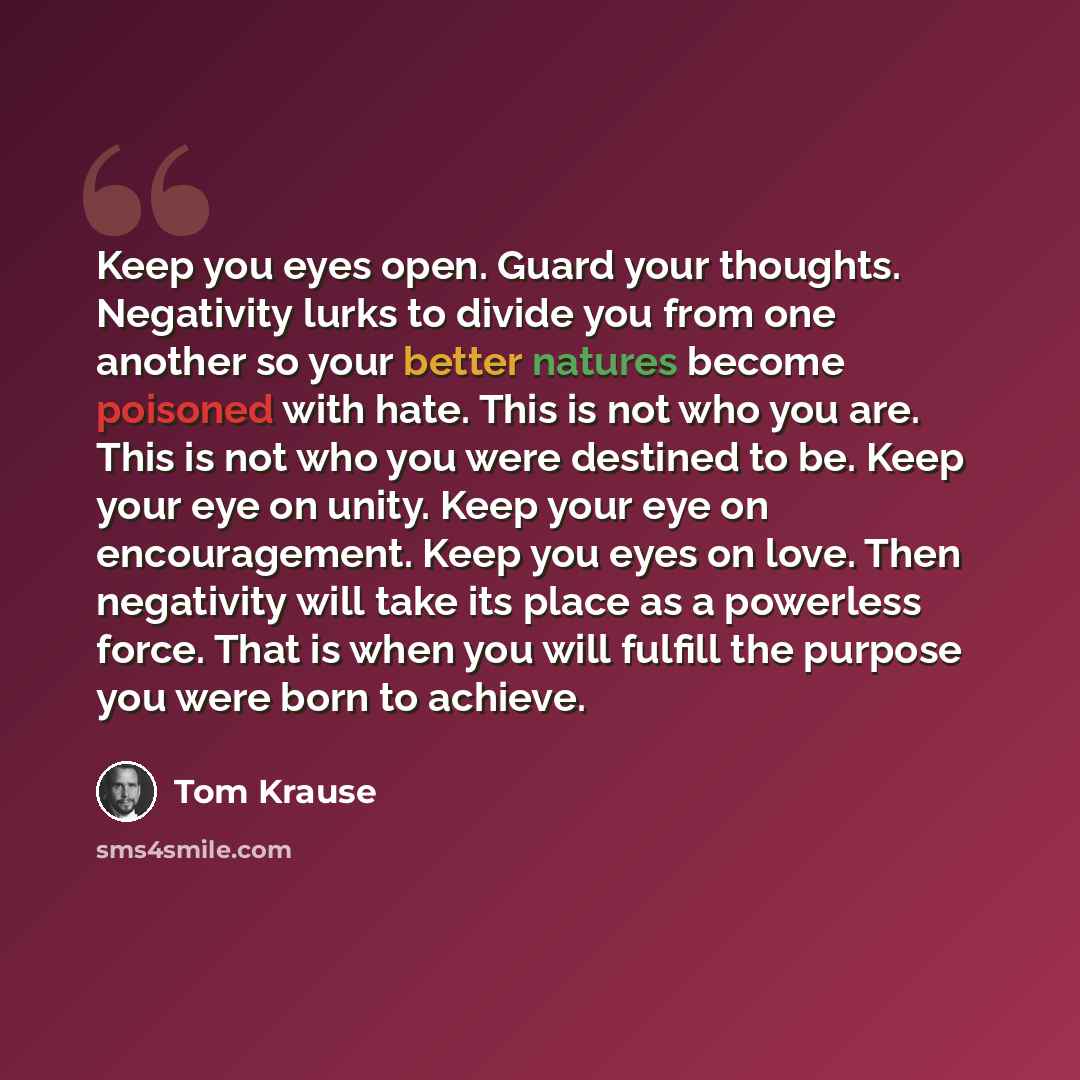 “Keep you eyes open. Guard your thoughts. Negativity lurks to divide you from one another so your better natures become poisoned with hate. This is not who you are. This is not who you were destined to be. Keep your eye on unity. Keep your eye on encouragement. Keep you eyes on love. Then…” quote by Tom Krause