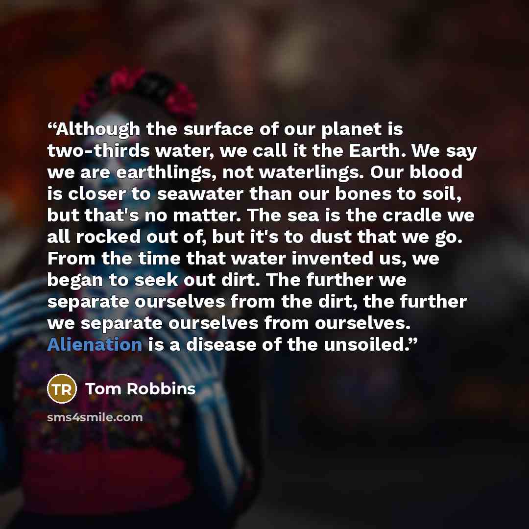 “Although the surface of our planet is two-thirds water, we call it the Earth. We say we are earthlings, not waterlings. Our blood is closer to seawater than our bones to soil, but that's no matter. The sea is the cradle we all rocked out of, but it's to dust that we go. From the time that water…” quote by Tom Robbins