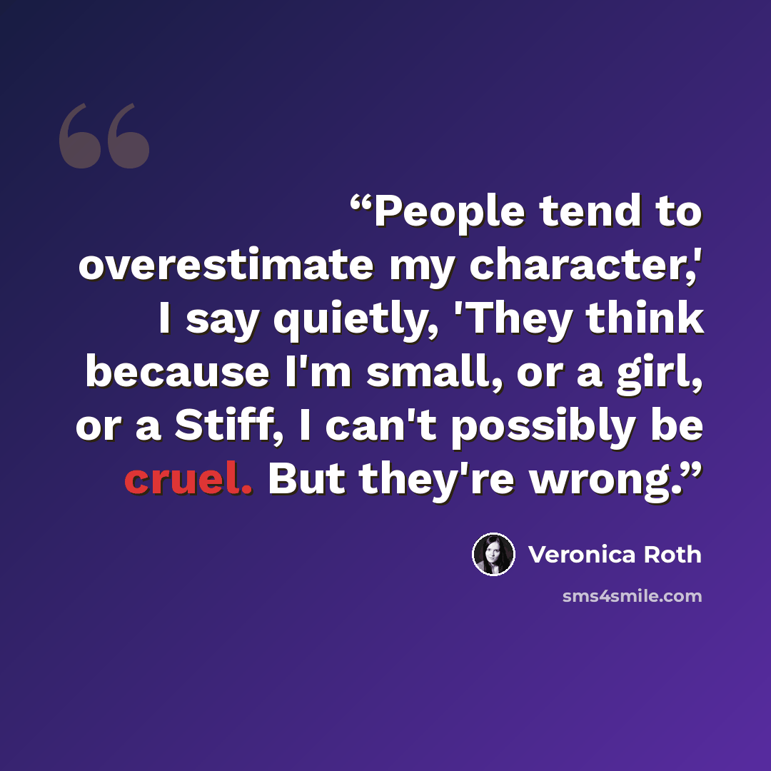 “People tend to overestimate my character,' I say quietly, 'They think because I'm small, or a girl, or a Stiff, I can't possibly be cruel. But they're wrong.” quote by Veronica Roth