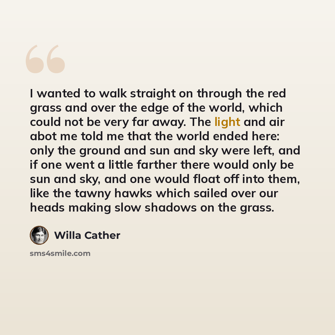 “I wanted to walk straight on through the red grass and over the edge of the world, which could not be very far away. The light and air abot me told me that the world ended here: only the ground and sun and sky were left, and if one went a little farther there would only be sun and sky, and one…” quote by Willa Cather