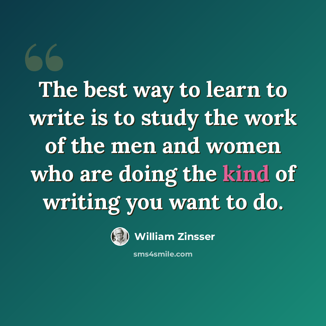 “The best way to learn to write is to study the work of the men and women who are doing the kind of writing you want to do.” quote by William Zinsser