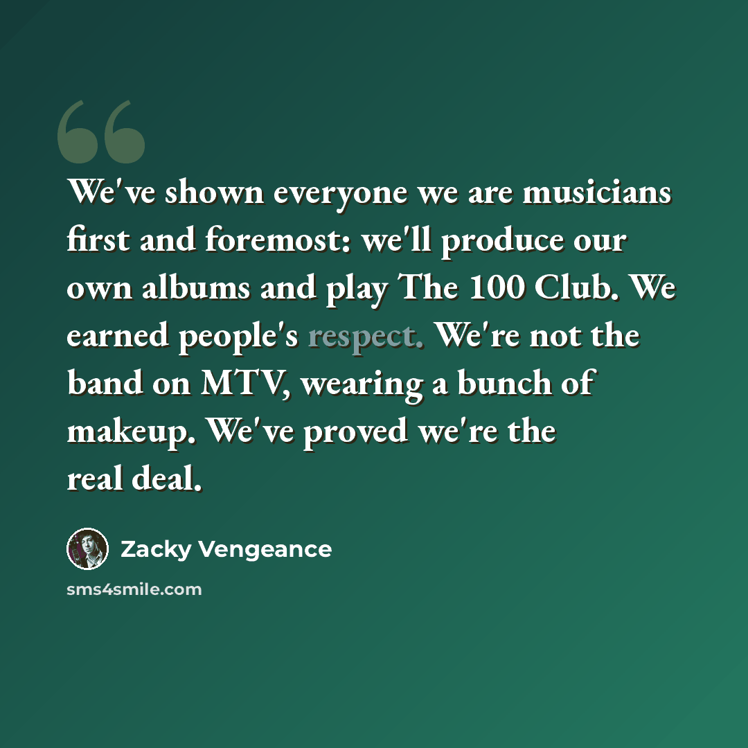 “We've shown everyone we are musicians first and foremost: we'll produce our own albums and play The 100 Club. We earned people's respect. We're not the band on MTV, wearing a bunch of makeup. We've proved we're the real deal.” quote by Zacky Vengeance