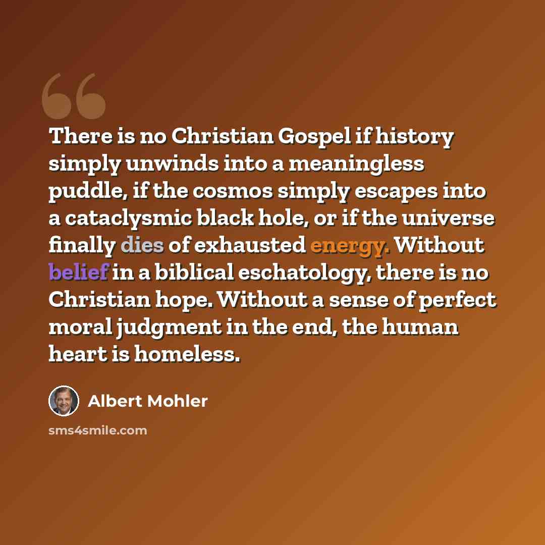 “There is no Christian Gospel if history simply unwinds into a meaningless puddle, if the cosmos simply escapes into a cataclysmic black hole, or if the universe finally dies of exhausted energy. Without belief in a biblical eschatology, there is no Christian hope. Without a sense of perfect moral…” quote by Albert Mohler