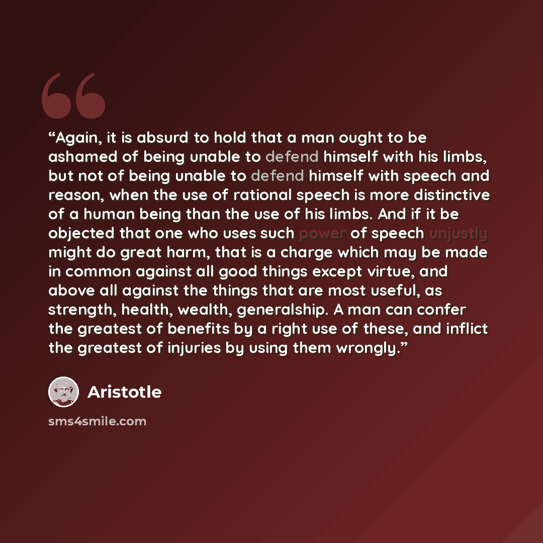 “Again, it is absurd to hold that a man ought to be ashamed of being unable to defend himself with his limbs, but not of being unable to defend himself with speech and reason, when the use of rational speech is more distinctive of a human being than the use of his limbs. And if it be objected that…” quote by Aristotle