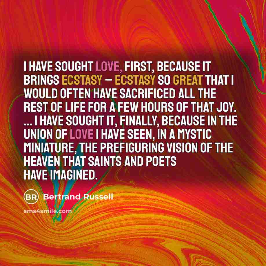 “I have sought love, first, because it brings ecstasy – ecstasy so great that I would often have sacrificed all the rest of life for a few hours of that joy. ... I have sought it, finally, because in the union of love I have seen, in a mystic miniature, the prefiguring vision of the heaven that…” quote by Bertrand Russell