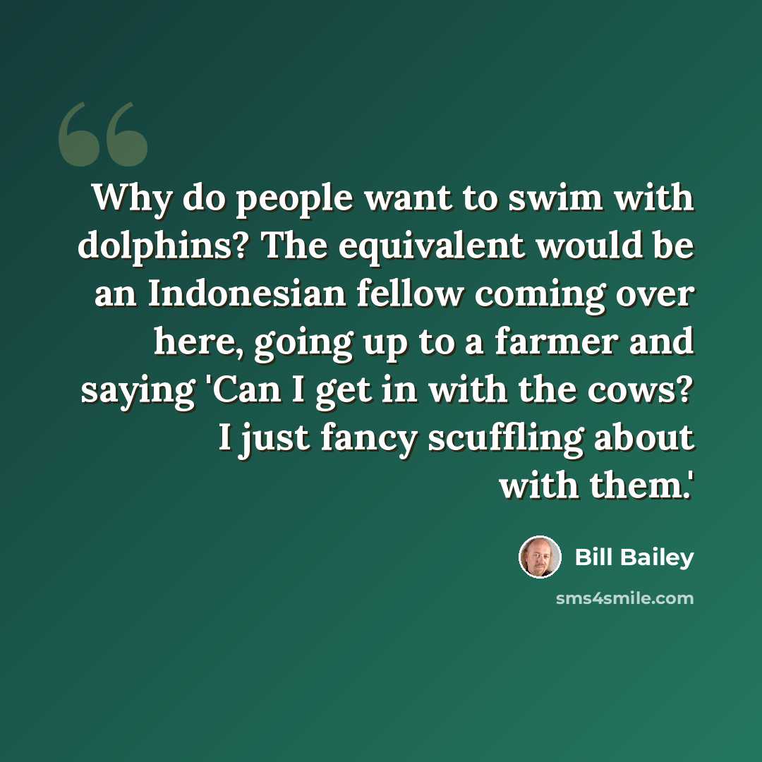 “Why do people want to swim with dolphins? The equivalent would be an Indonesian fellow coming over here, going up to a farmer and saying 'Can I get in with the cows? I just fancy scuffling about with them.'” quote by Bill Bailey