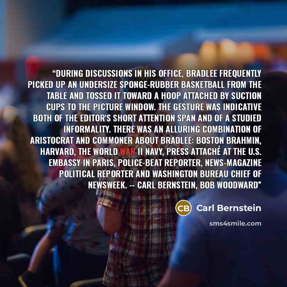 “During discussions in his office, Bradlee frequently picked up an undersize sponge-rubber basketball from the table and tossed it toward a hoop attached by suction cups to the picture window. The gesture was indicative both of the editor's short attention span and of a studied informality. There…” quote by Carl Bernstein