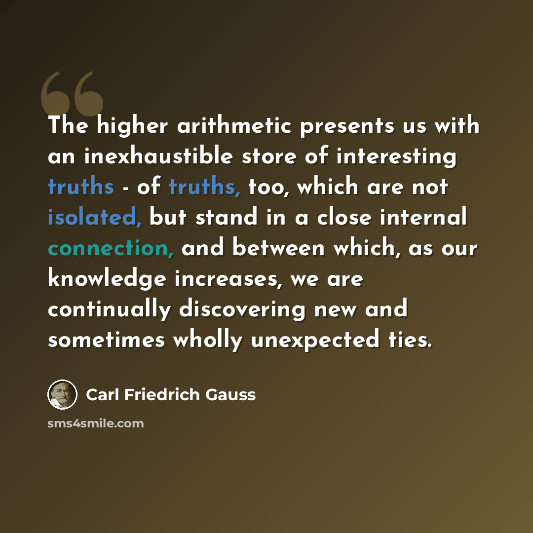 “The higher arithmetic presents us with an inexhaustible store of interesting truths - of truths, too, which are not isolated, but stand in a close internal connection, and between which, as our knowledge increases, we are continually discovering new and sometimes wholly unexpected ties.” quote by Carl Friedrich Gauss