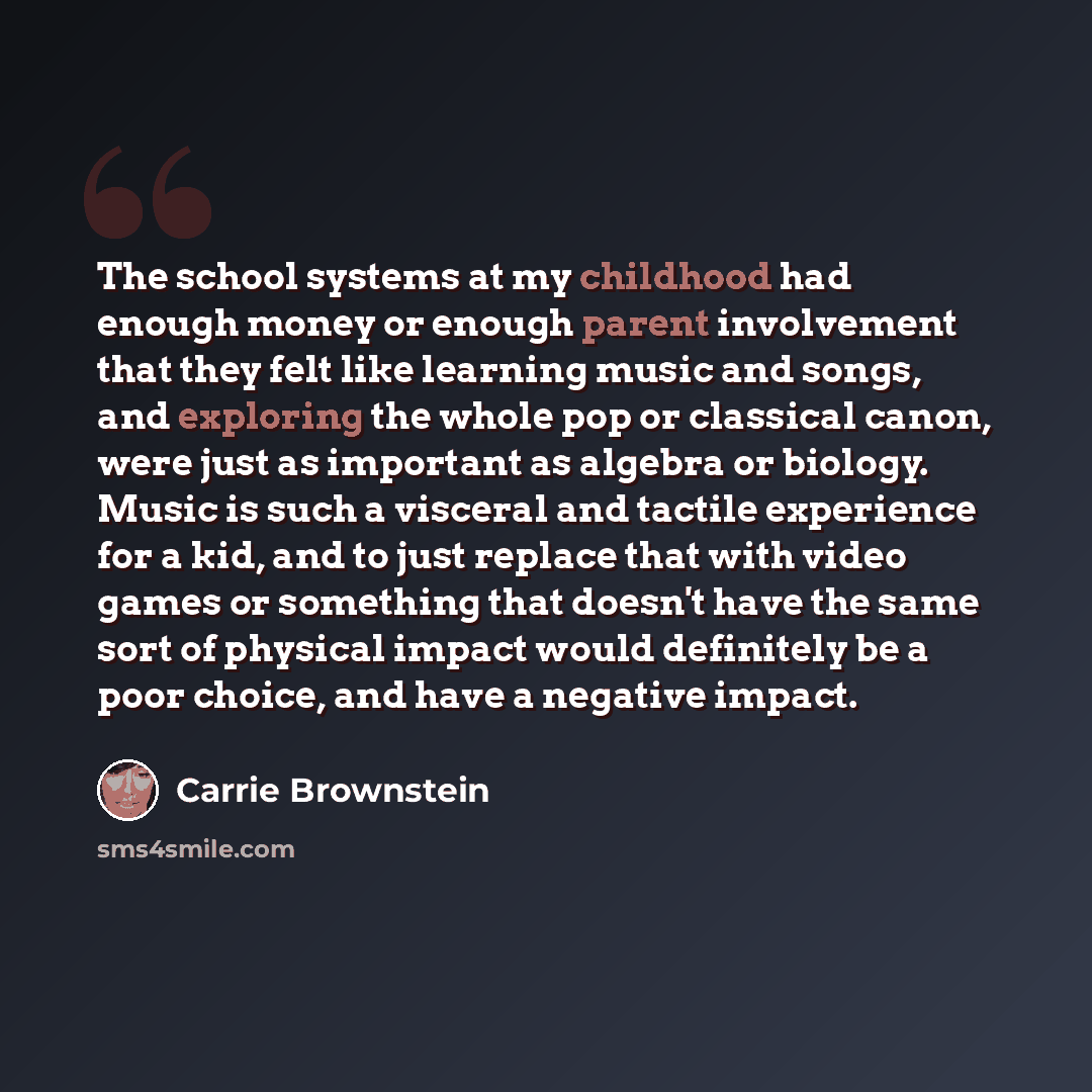 “The school systems at my childhood had enough money or enough parent involvement that they felt like learning music and songs, and exploring the whole pop or classical canon, were just as important as algebra or biology. Music is such a visceral and tactile experience for a kid, and to just…” quote by Carrie Brownstein