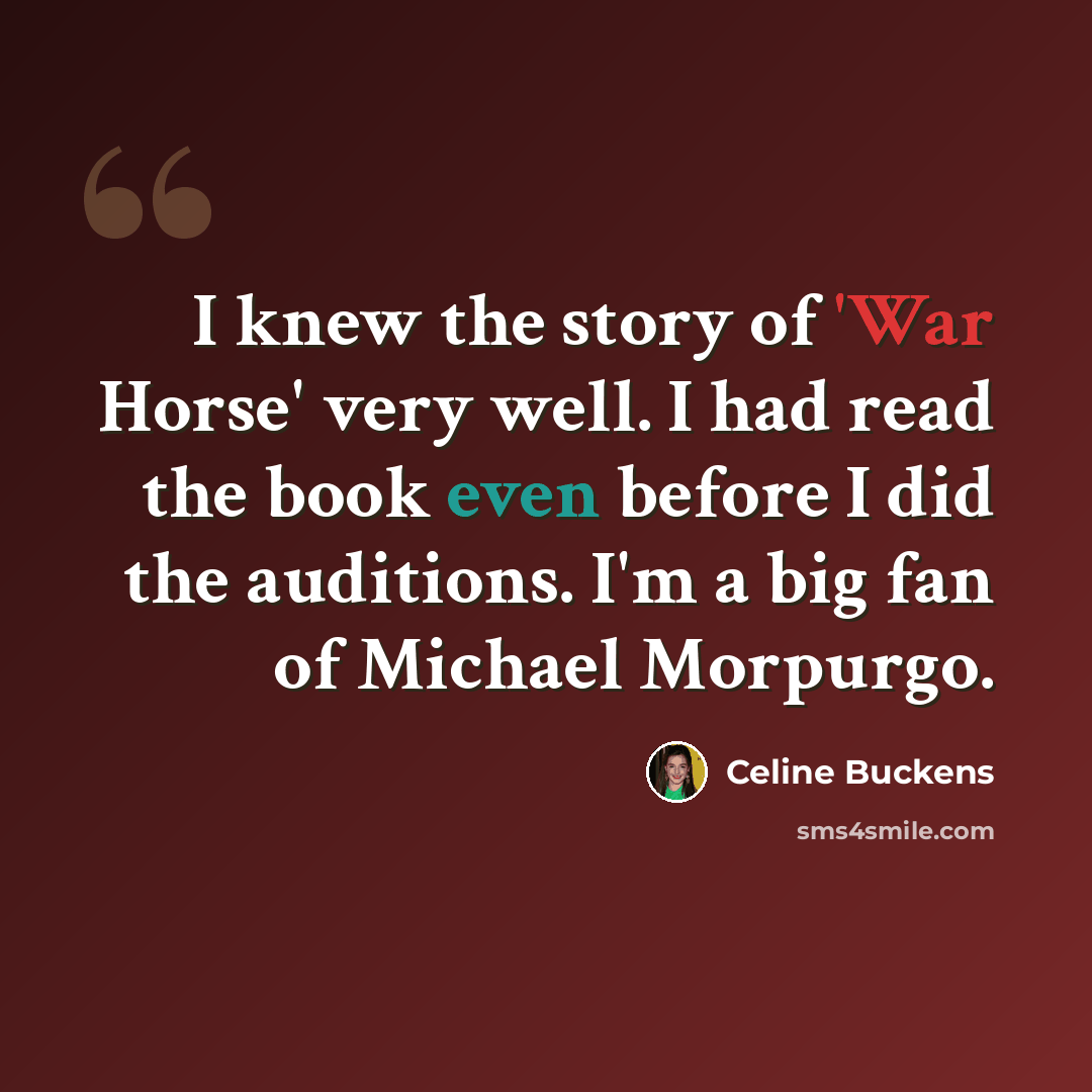 “I knew the story of 'War Horse' very well. I had read the book even before I did the auditions. I'm a big fan of Michael Morpurgo.” quote by Celine Buckens