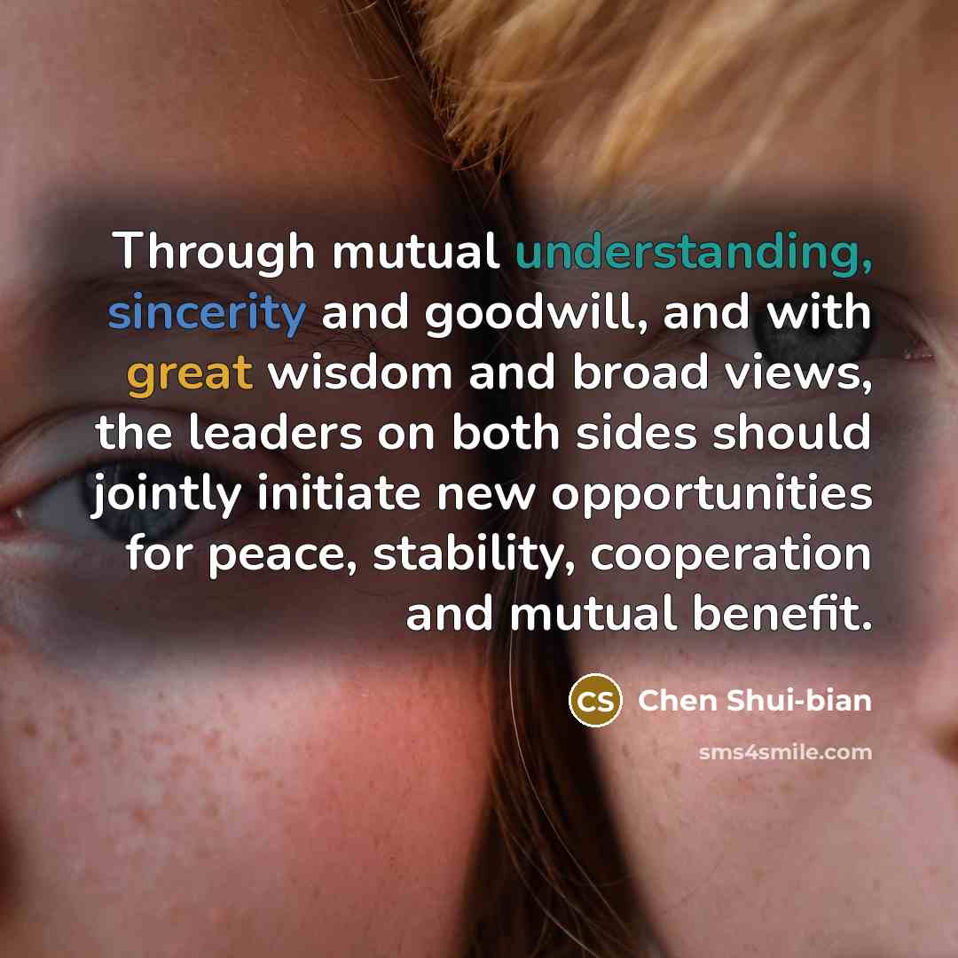 “Through mutual understanding, sincerity and goodwill, and with great wisdom and broad views, the leaders on both sides should jointly initiate new opportunities for peace, stability, cooperation and mutual benefit.” quote by Chen Shui-bian