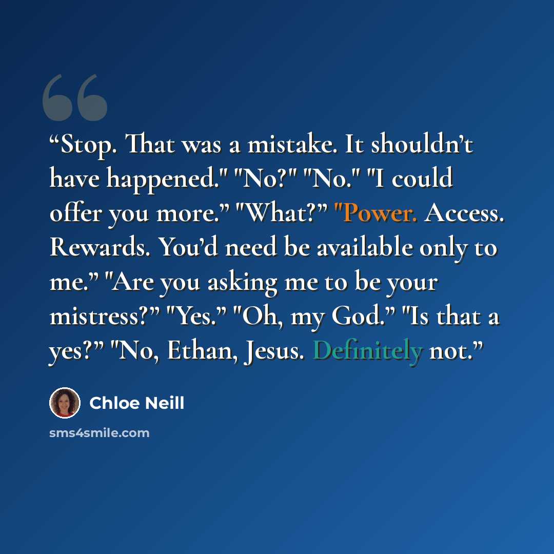 “Stop. That was a mistake. It shouldn’t have happened." "No?" "No." "I could offer you more.” "What?” "Power. Access. Rewards. You’d need be available only to me.” "Are you asking me to be your mistress?” "Yes.” "Oh, my God.” "Is that a yes?” "No, Ethan, Jesus. Definitely not.” quote by Chloe Neill