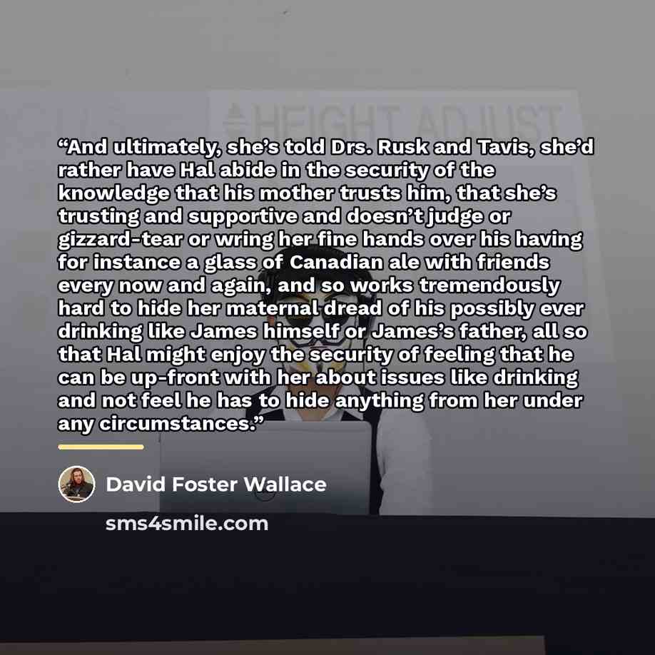 “And ultimately, she’s told Drs. Rusk and Tavis, she’d rather have Hal abide in the security of the knowledge that his mother trusts him, that she’s trusting and supportive and doesn’t judge or gizzard-tear or wring her fine hands over his having for instance a glass of Canadian ale with friends…” quote by David Foster Wallace